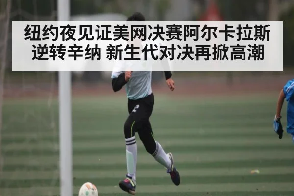 纽约夜见证美网决赛阿尔卡拉斯逆转辛纳 新生代对决再掀高潮 - kaiyun