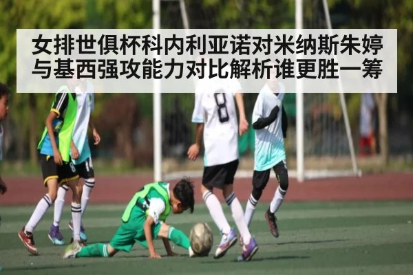 女排世俱杯科内利亚诺对米纳斯朱婷与基西强攻能力对比解析谁更胜一筹(kaiyun)